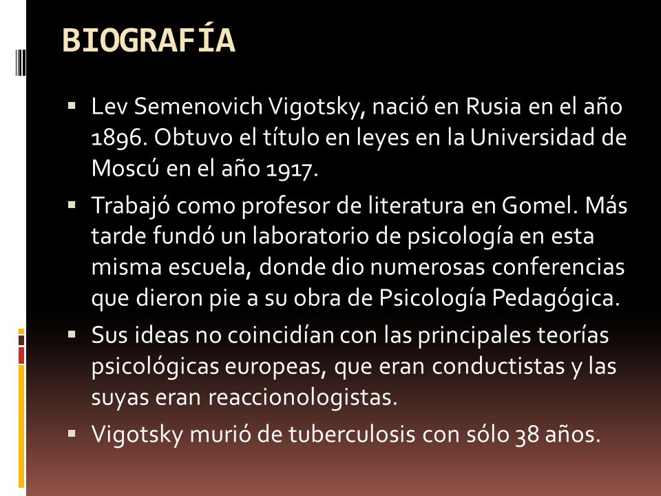 BIOGRAFÍA Lev Semenovich Vigotsky, nació en Rusia en el año Obtuvo el título en leyes en la Universidad de Moscú en el año