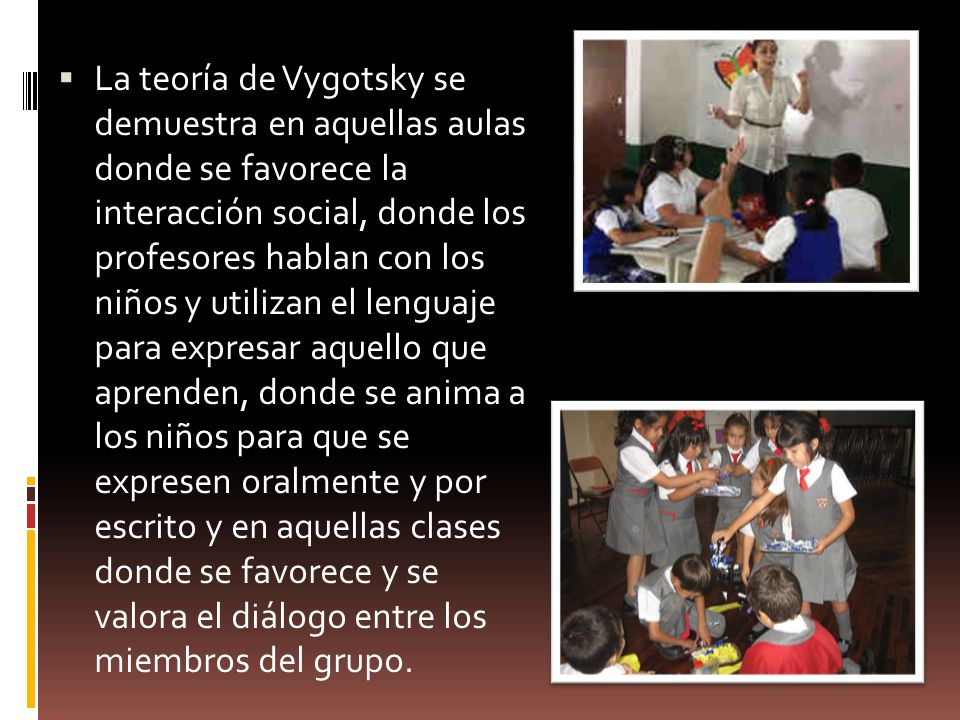 La teoría de Vygotsky se demuestra en aquellas aulas donde se favorece la interacción social, donde los profesores hablan con los niños y utilizan el lenguaje para expresar aquello que aprenden, donde se anima a los niños para que se expresen oralmente y por escrito y en aquellas clases donde se favorece y se valora el diálogo entre los miembros del grupo.