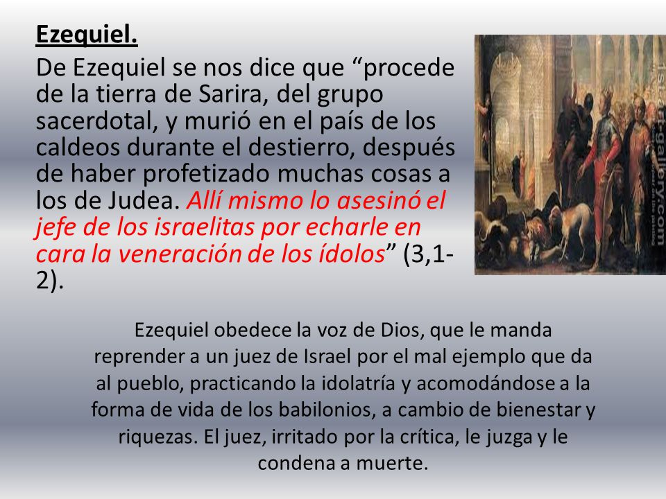 Ezequiel. De Ezequiel se nos dice que procede de la tierra de Sarira, del grupo sacerdotal, y murió en el país de los caldeos durante el destierro, después de haber profetizado muchas cosas a los de Judea. Allí mismo lo asesinó el jefe de los israelitas por echarle en cara la veneración de los ídolos (3,1-2).