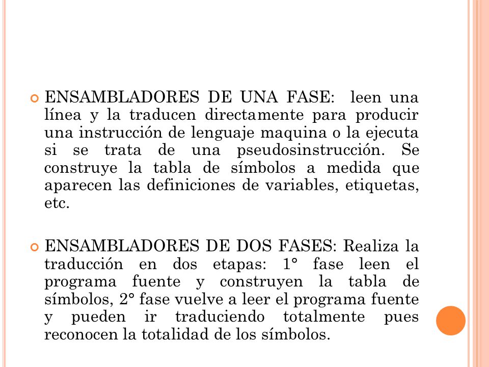 ENSAMBLADORES DE UNA FASE: leen una línea y la traducen directamente para producir una instrucción de lenguaje maquina o la ejecuta si se trata de una pseudosinstrucción. Se construye la tabla de símbolos a medida que aparecen las definiciones de variables, etiquetas, etc.