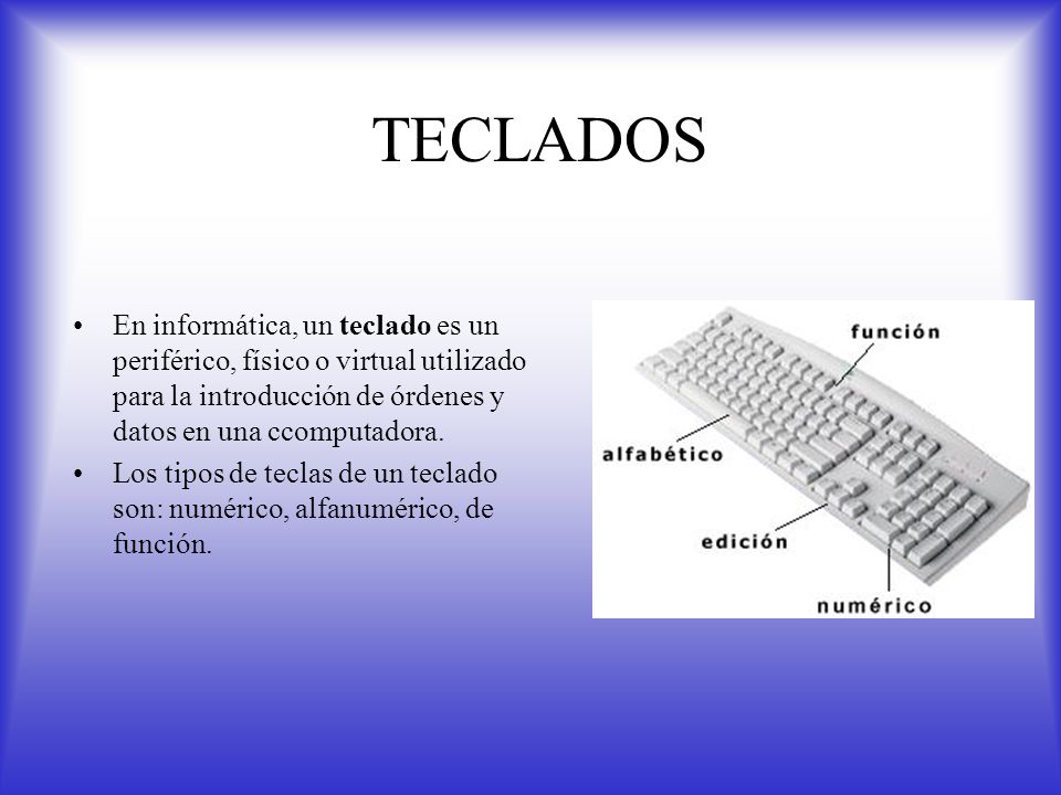 TECLADOS En informática, un teclado es un periférico, físico o virtual utilizado para la introducción de órdenes y datos en una ccomputadora.