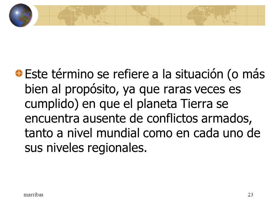 Este término se refiere a la situación (o más bien al propósito, ya que raras veces es cumplido) en que el planeta Tierra se encuentra ausente de conflictos armados, tanto a nivel mundial como en cada uno de sus niveles regionales.