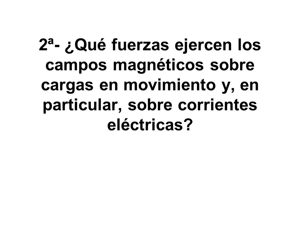 2ª- ¿Qué fuerzas ejercen los campos magnéticos sobre cargas en movimiento y, en particular, sobre corrientes eléctricas