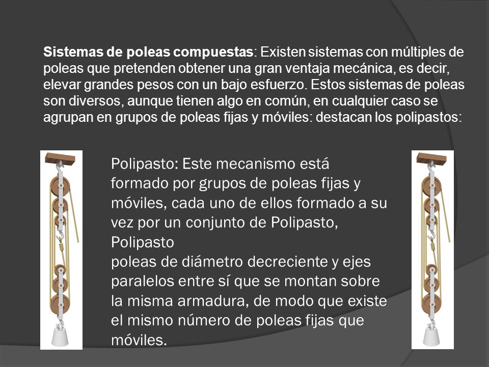 Sistemas de poleas compuestas: Existen sistemas con múltiples de poleas que pretenden obtener una gran ventaja mecánica, es decir, elevar grandes pesos con un bajo esfuerzo. Estos sistemas de poleas son diversos, aunque tienen algo en común, en cualquier caso se agrupan en grupos de poleas fijas y móviles: destacan los polipastos: