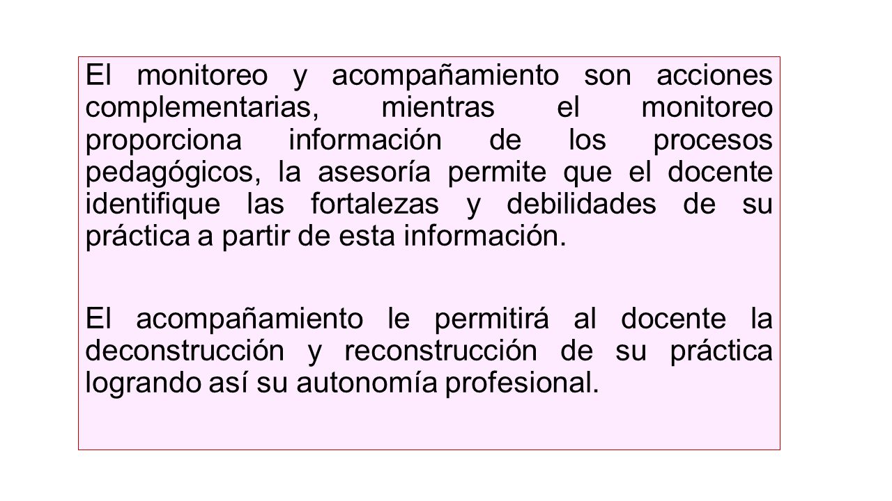 El monitoreo y acompañamiento son acciones complementarias, mientras el monitoreo proporciona información de los procesos pedagógicos, la asesoría permite que el docente identifique las fortalezas y debilidades de su práctica a partir de esta información.