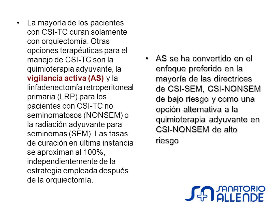 La mayoría de los pacientes con CSI-TC curan solamente con orquiectomía. Otras opciones terapéuticas para el manejo de CSI-TC son la quimioterapia adyuvante, la vigilancia activa (AS) y la linfadenectomía retroperitoneal primaria (LRP) para los pacientes con CSI-TC no seminomatosos (NONSEM) o la radiación adyuvante para seminomas (SEM). Las tasas de curación en última instancia se aproximan al 100%, independientemente de la estrategia empleada después de la orquiectomía.