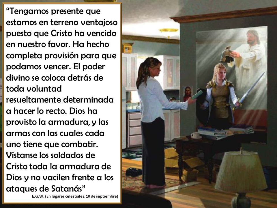 Tengamos presente que estamos en terreno ventajoso puesto que Cristo ha vencido en nuestro favor. Ha hecho completa provisión para que podamos vencer. El poder divino se coloca detrás de toda voluntad resueltamente determinada a hacer lo recto. Dios ha provisto la armadura, y las armas con las cuales cada uno tiene que combatir. Vístanse los soldados de Cristo toda la armadura de Dios y no vacilen frente a los ataques de Satanás