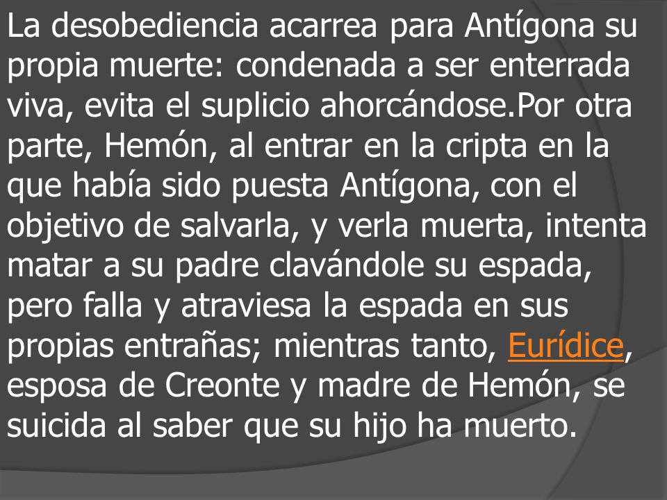 La desobediencia acarrea para Antígona su propia muerte: condenada a ser enterrada viva, evita el suplicio ahorcándose.Por otra parte, Hemón, al entrar en la cripta en la que había sido puesta Antígona, con el objetivo de salvarla, y verla muerta, intenta matar a su padre clavándole su espada, pero falla y atraviesa la espada en sus propias entrañas; mientras tanto, Eurídice, esposa de Creonte y madre de Hemón, se suicida al saber que su hijo ha muerto.