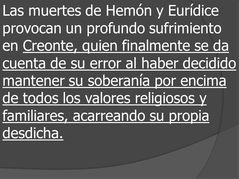 Las muertes de Hemón y Eurídice provocan un profundo sufrimiento en Creonte, quien finalmente se da cuenta de su error al haber decidido mantener su soberanía por encima de todos los valores religiosos y familiares, acarreando su propia desdicha.