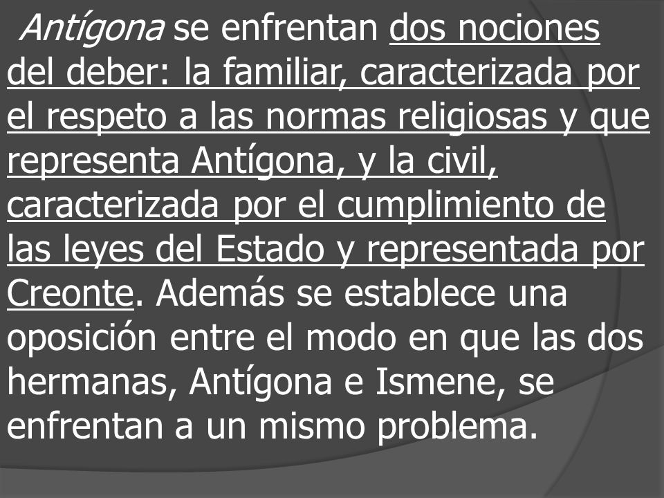 Antígona se enfrentan dos nociones del deber: la familiar, caracterizada por el respeto a las normas religiosas y que representa Antígona, y la civil, caracterizada por el cumplimiento de las leyes del Estado y representada por Creonte.