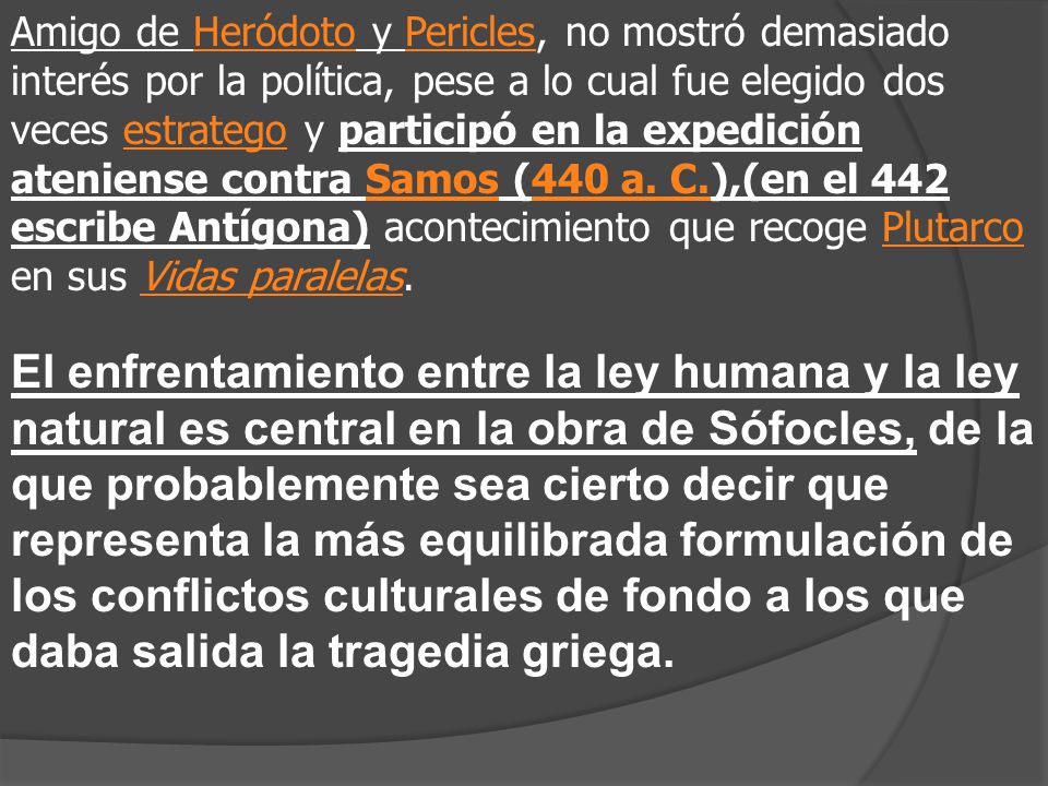Amigo de Heródoto y Pericles, no mostró demasiado interés por la política, pese a lo cual fue elegido dos veces estratego y participó en la expedición ateniense contra Samos (440 a. C.),(en el 442 escribe Antígona) acontecimiento que recoge Plutarco en sus Vidas paralelas.