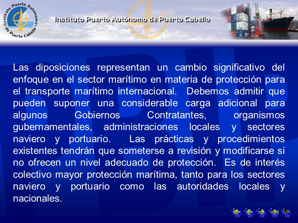 Las diposiciones representan un cambio significativo del enfoque en el sector marítimo en materia de protección para el transporte marítimo internacional. Debemos admitir que pueden suponer una considerable carga adicional para algunos Gobiernos Contratantes, organismos gubernamentales, administraciones locales y sectores naviero y portuario. Las prácticas y procedimientos existentes tendrán que someterse a revisión y modificarse si no ofrecen un nivel adecuado de protección. Es de interés colectivo mayor protección marítima, tanto para los sectores naviero y portuario como las autoridades locales y nacionales.