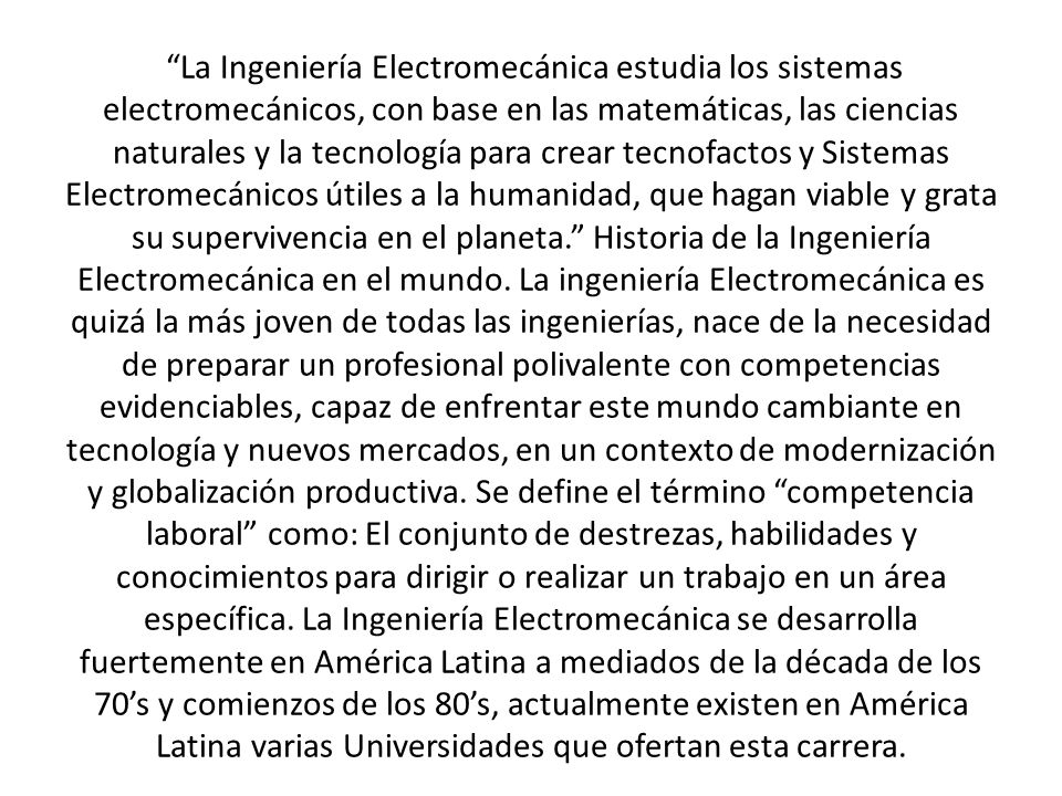 La Ingeniería Electromecánica estudia los sistemas electromecánicos, con base en las matemáticas, las ciencias naturales y la tecnología para crear tecnofactos y Sistemas Electromecánicos útiles a la humanidad, que hagan viable y grata su supervivencia en el planeta. Historia de la Ingeniería Electromecánica en el mundo.
