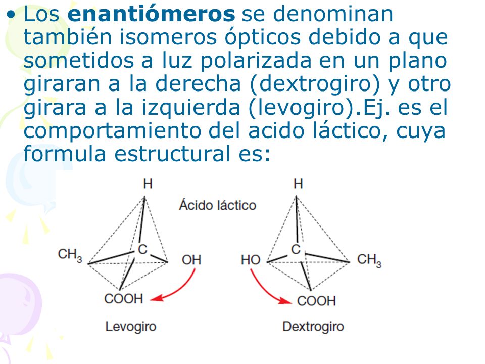 Los enantiómeros se denominan también isomeros ópticos debido a que sometidos a luz polarizada en un plano giraran a la derecha (dextrogiro) y otro girara a la izquierda (levogiro).Ej.