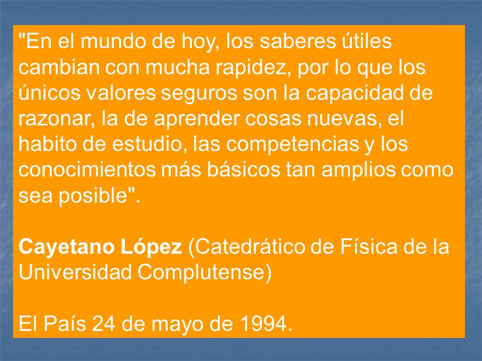 En el mundo de hoy, los saberes útiles cambian con mucha rapidez, por lo que los únicos valores seguros son la capacidad de razonar, la de aprender cosas nuevas, el habito de estudio, las competencias y los conocimientos más básicos tan amplios como sea posible .