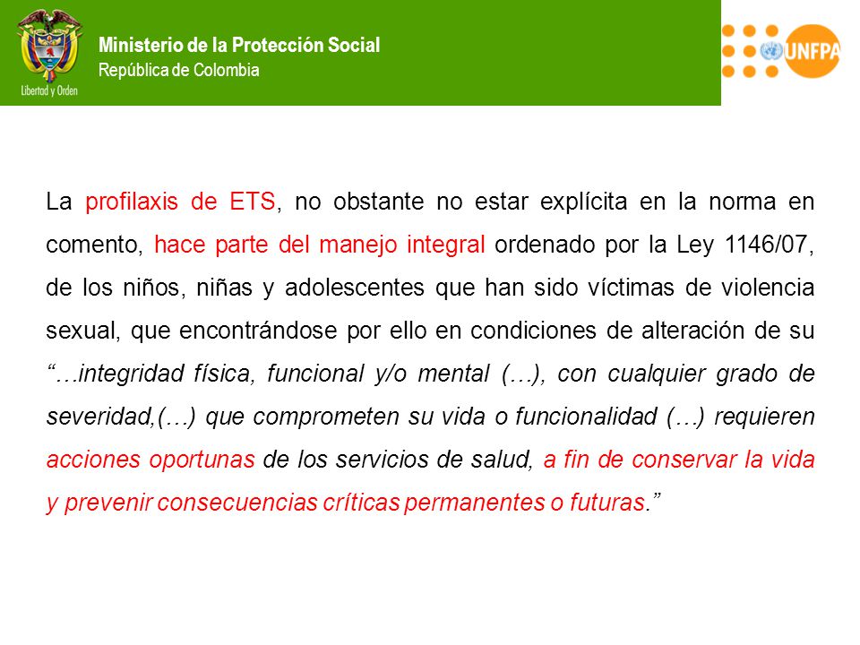 La profilaxis de ETS, no obstante no estar explícita en la norma en comento, hace parte del manejo integral ordenado por la Ley 1146/07, de los niños, niñas y adolescentes que han sido víctimas de violencia sexual, que encontrándose por ello en condiciones de alteración de su …integridad física, funcional y/o mental (…), con cualquier grado de severidad,(…) que comprometen su vida o funcionalidad (…) requieren acciones oportunas de los servicios de salud, a fin de conservar la vida y prevenir consecuencias críticas permanentes o futuras.