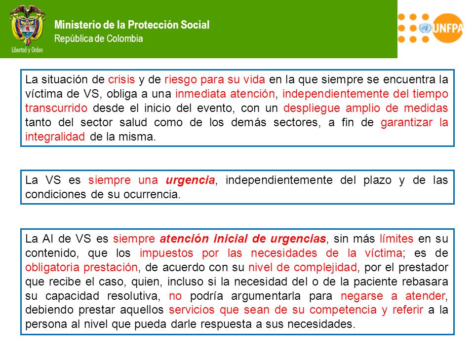 La situación de crisis y de riesgo para su vida en la que siempre se encuentra la víctima de VS, obliga a una inmediata atención, independientemente del tiempo transcurrido desde el inicio del evento, con un despliegue amplio de medidas tanto del sector salud como de los demás sectores, a fin de garantizar la integralidad de la misma.