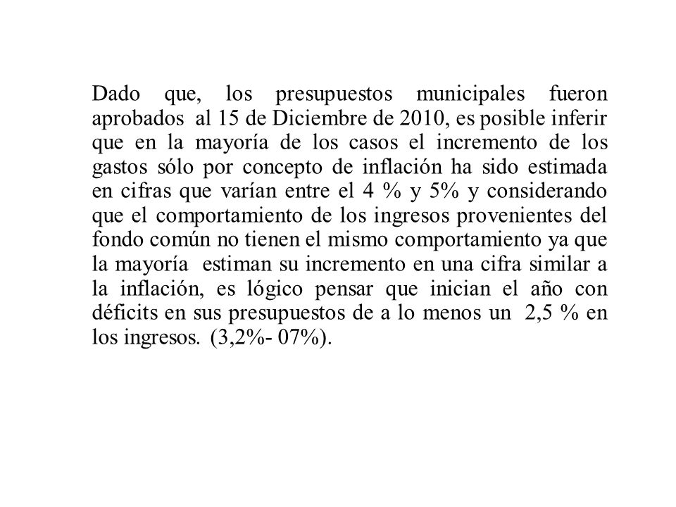 Dado que, los presupuestos municipales fueron aprobados al 15 de Diciembre de 2010, es posible inferir que en la mayoría de los casos el incremento de los gastos sólo por concepto de inflación ha sido estimada en cifras que varían entre el 4 % y 5% y considerando que el comportamiento de los ingresos provenientes del fondo común no tienen el mismo comportamiento ya que la mayoría estiman su incremento en una cifra similar a la inflación, es lógico pensar que inician el año con déficits en sus presupuestos de a lo menos un 2,5 % en los ingresos.