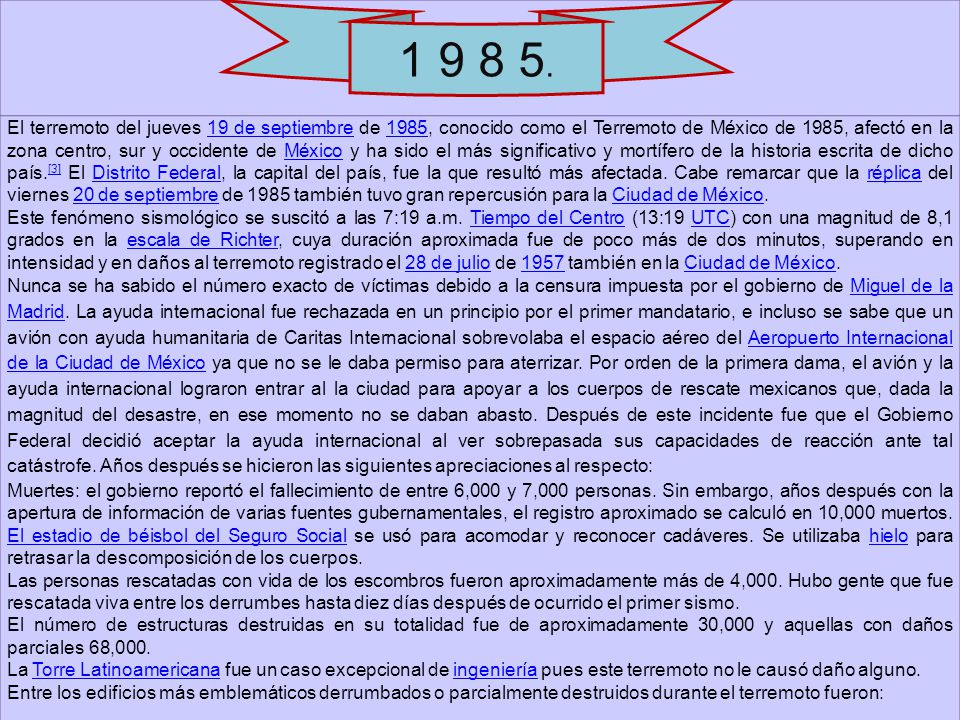 El terremoto del jueves 19 de septiembre de 1985, conocido como el Terremoto de México de 1985, afectó en la zona centro, sur y occidente de México y ha sido el más significativo y mortífero de la historia escrita de dicho país.[3] El Distrito Federal, la capital del país, fue la que resultó más afectada. Cabe remarcar que la réplica del viernes 20 de septiembre de 1985 también tuvo gran repercusión para la Ciudad de México.