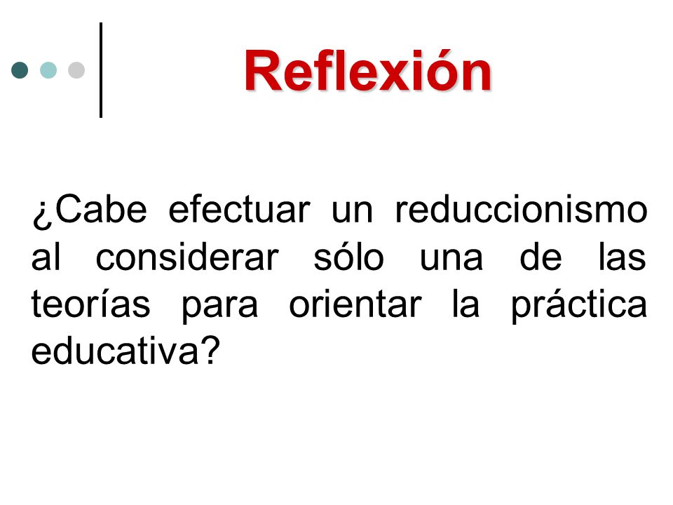 Reflexión ¿Cabe efectuar un reduccionismo al considerar sólo una de las teorías para orientar la práctica educativa