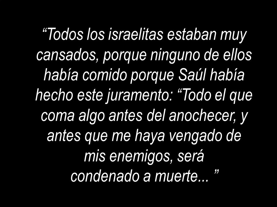 Todos los israelitas estaban muy cansados, porque ninguno de ellos había comido porque Saúl había hecho este juramento: Todo el que coma algo antes del anochecer, y antes que me haya vengado de mis enemigos, será