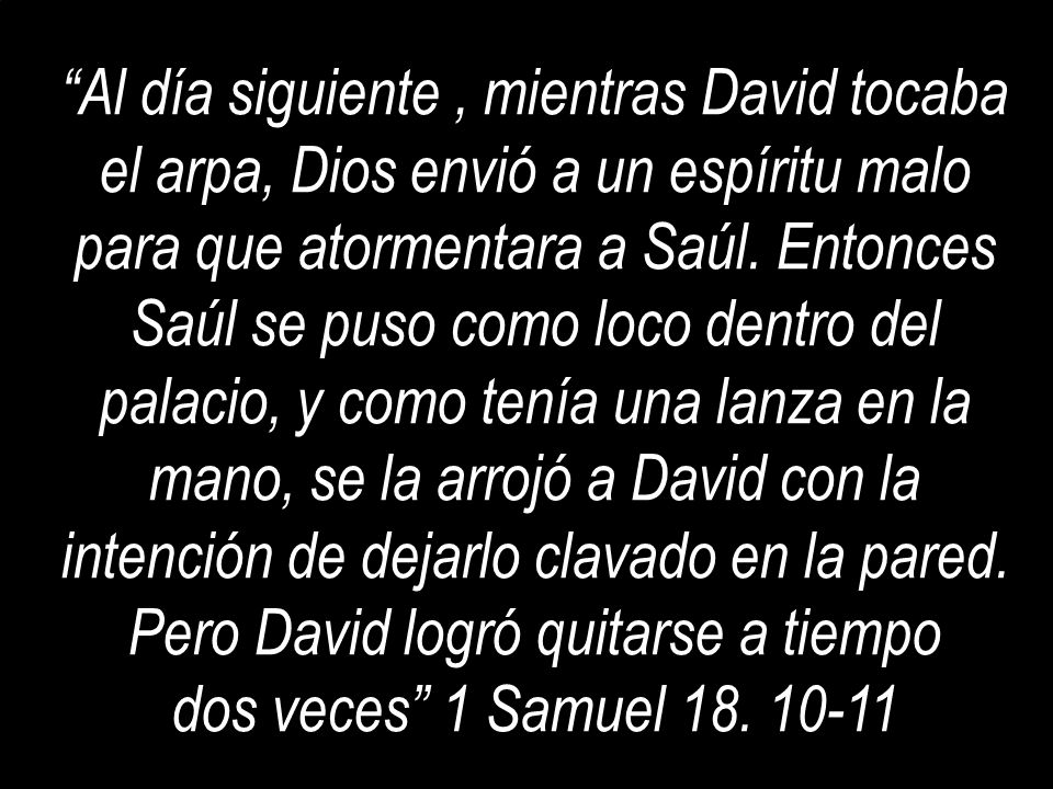 Al día siguiente , mientras David tocaba el arpa, Dios envió a un espíritu malo para que atormentara a Saúl. Entonces Saúl se puso como loco dentro del palacio, y como tenía una lanza en la mano, se la arrojó a David con la intención de dejarlo clavado en la pared. Pero David logró quitarse a tiempo