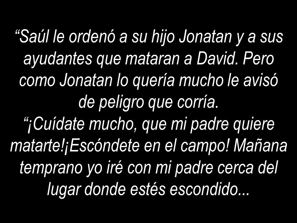 Saúl le ordenó a su hijo Jonatan y a sus ayudantes que mataran a David. Pero como Jonatan lo quería mucho le avisó de peligro que corría.