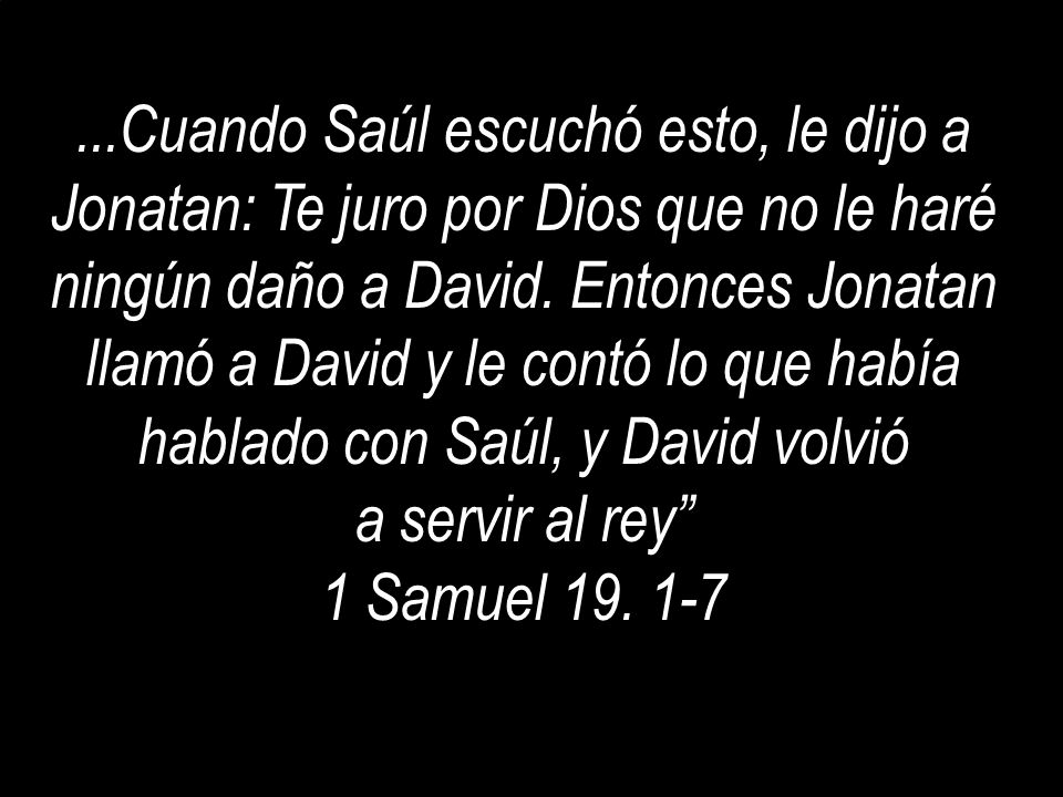 ...Cuando Saúl escuchó esto, le dijo a Jonatan: Te juro por Dios que no le haré ningún daño a David. Entonces Jonatan llamó a David y le contó lo que había hablado con Saúl, y David volvió