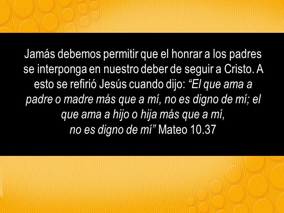 Jamás debemos permitir que el honrar a los padres se interponga en nuestro deber de seguir a Cristo. A esto se refirió Jesús cuando dijo: El que ama a padre o madre más que a mí, no es digno de mí; el que ama a hijo o hija más que a mí,