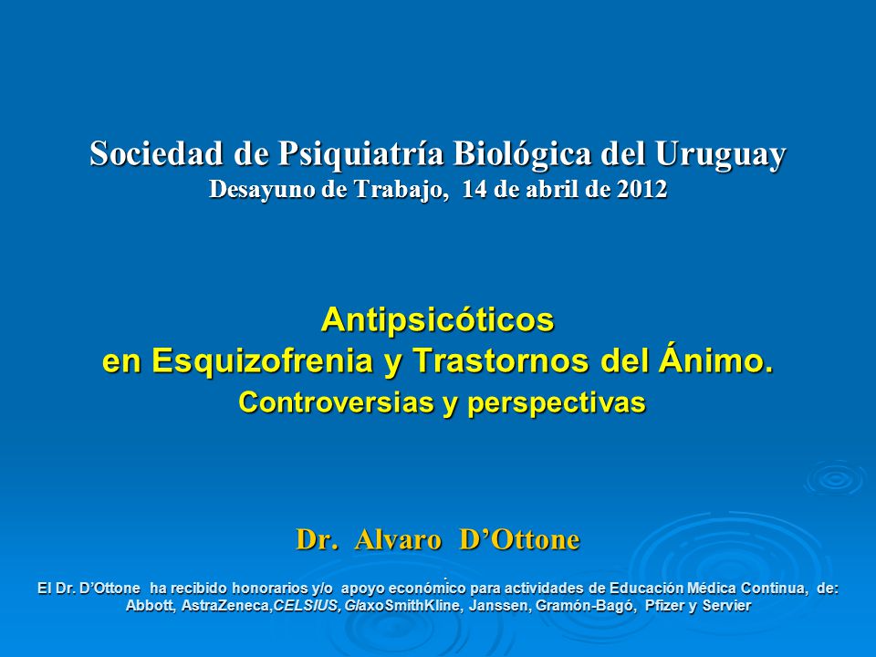 Sociedad de Psiquiatría Biológica del Uruguay Desayuno de Trabajo, 14 de abril de 2012 Antipsicóticos en Esquizofrenia y Trastornos del Ánimo. Controversias y perspectivas Dr. Alvaro D’Ottone El Dr. D’Ottone ha recibido honorarios y/o apoyo económico para actividades de Educación Médica Continua, de: Abbott, AstraZeneca,CELSIUS, GlaxoSmithKline, Janssen, Gramón-Bagó, Pfizer y Servier