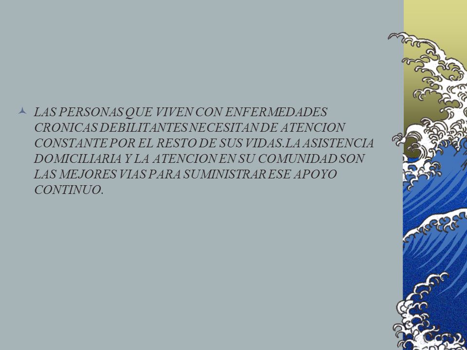 LAS PERSONAS QUE VIVEN CON ENFERMEDADES CRONICAS DEBILITANTES NECESITAN DE ATENCION CONSTANTE POR EL RESTO DE SUS VIDAS.LA ASISTENCIA DOMICILIARIA Y LA ATENCION EN SU COMUNIDAD SON LAS MEJORES VIAS PARA SUMINISTRAR ESE APOYO CONTINUO.