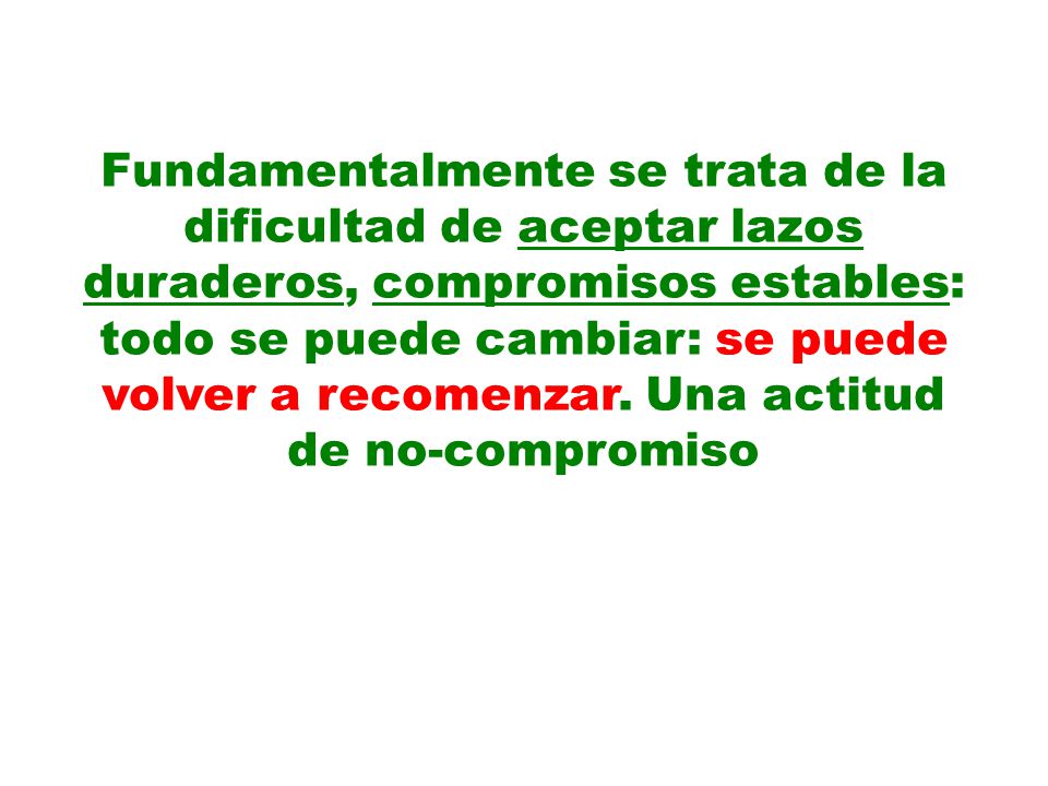 Fundamentalmente se trata de la dificultad de aceptar lazos duraderos, compromisos estables: todo se puede cambiar: se puede volver a recomenzar.