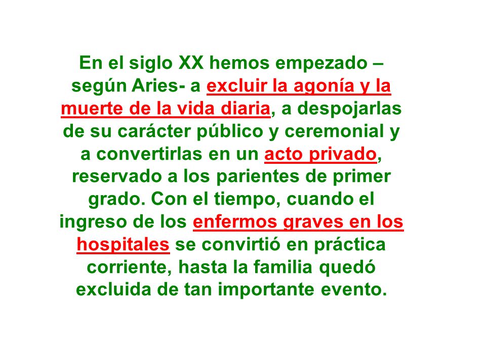 En el siglo XX hemos empezado – según Aries- a excluir la agonía y la muerte de la vida diaria, a despojarlas de su carácter público y ceremonial y a convertirlas en un acto privado, reservado a los parientes de primer grado.
