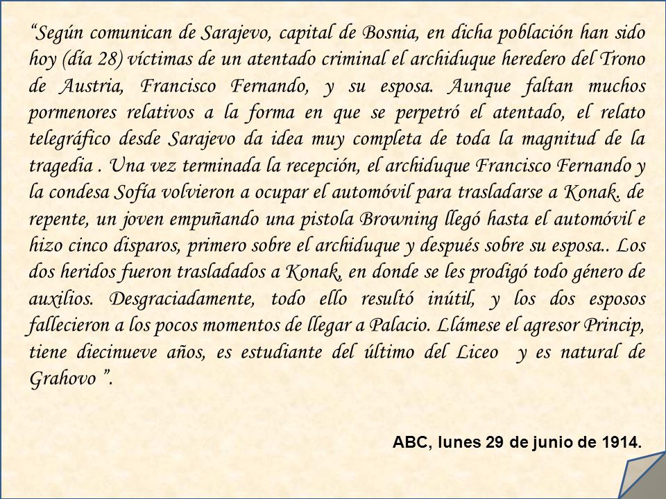 Según comunican de Sarajevo, capital de Bosnia, en dicha población han sido hoy (día 28) víctimas de un atentado criminal el archiduque heredero del Trono de Austria, Francisco Fernando, y su esposa. Aunque faltan muchos pormenores relativos a la forma en que se perpetró el atentado, el relato telegráfico desde Sarajevo da idea muy completa de toda la magnitud de la tragedia . Una vez terminada la recepción, el archiduque Francisco Fernando y la condesa Sofía volvieron a ocupar el automóvil para trasladarse a Konak. de repente, un joven empuñando una pistola Browning llegó hasta el automóvil e hizo cinco disparos, primero sobre el archiduque y después sobre su esposa.. Los dos heridos fueron trasladados a Konak, en donde se les prodigó todo género de auxilios. Desgraciadamente, todo ello resultó inútil, y los dos esposos fallecieron a los pocos momentos de llegar a Palacio. Llámese el agresor Princip, tiene diecinueve años, es estudiante del último del Liceo y es natural de Grahovo .
