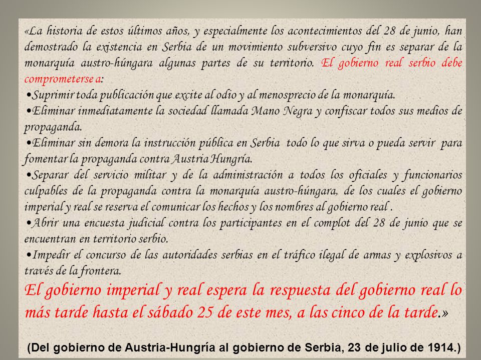 «La historia de estos últimos años, y especialmente los acontecimientos del 28 de junio, han demostrado la existencia en Serbia de un movimiento subversivo cuyo fin es separar de la monarquía austro-húngara algunas partes de su territorio. El gobierno real serbio debe comprometerse a: