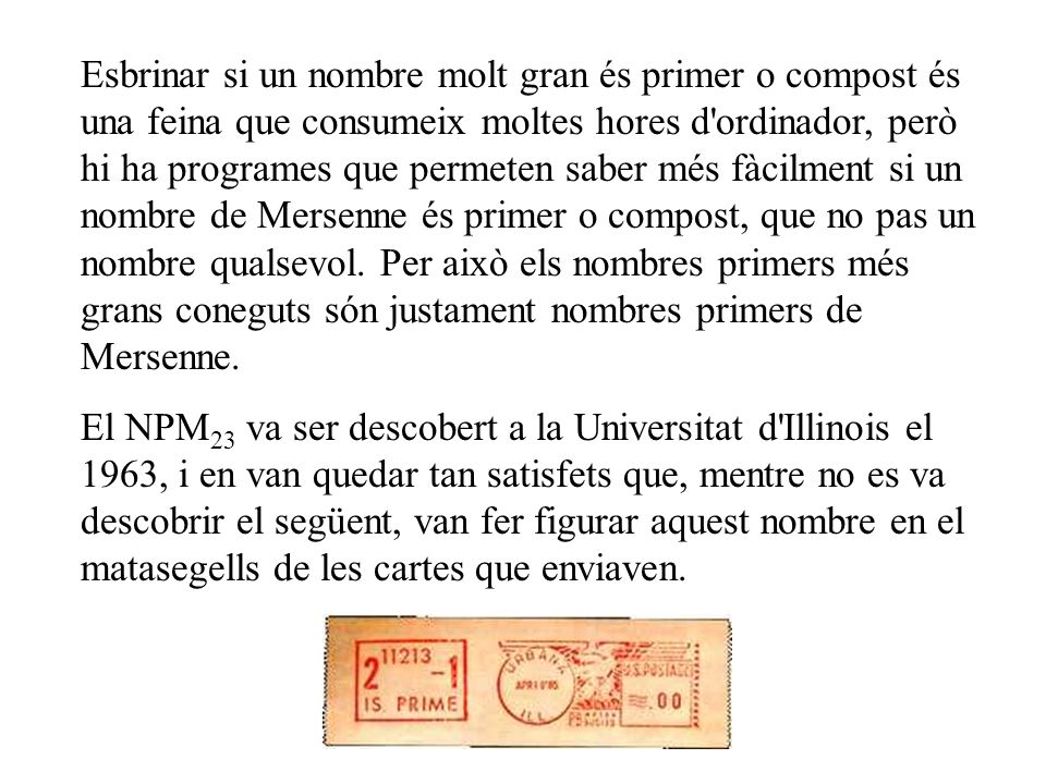 Esbrinar si un nombre molt gran és primer o compost és una feina que consumeix moltes hores d ordinador, però hi ha programes que permeten saber més fàcilment si un nombre de Mersenne és primer o compost, que no pas un nombre qualsevol. Per això els nombres primers més grans coneguts són justament nombres primers de Mersenne.