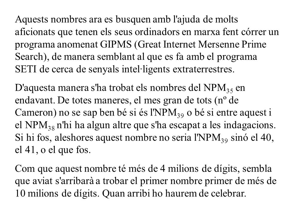 Aquests nombres ara es busquen amb l ajuda de molts aficionats que tenen els seus ordinadors en marxa fent córrer un programa anomenat GIPMS (Great Internet Mersenne Prime Search), de manera semblant al que es fa amb el programa SETI de cerca de senyals intel·ligents extraterrestres.