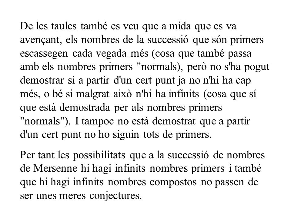 De les taules també es veu que a mida que es va avençant, els nombres de la successió que són primers escassegen cada vegada més (cosa que també passa amb els nombres primers normals), però no s ha pogut demostrar si a partir d un cert punt ja no n hi ha cap més, o bé si malgrat això n hi ha infinits (cosa que sí que està demostrada per als nombres primers normals ). I tampoc no està demostrat que a partir d un cert punt no ho siguin tots de primers.
