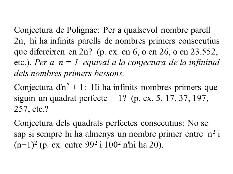 Conjectura de Polignac: Per a qualsevol nombre parell 2n, hi ha infinits parells de nombres primers consecutius que difereixen en 2n (p. ex. en 6, o en 26, o en , etc.). Per a n = 1 equival a la conjectura de la infinitud dels nombres primers bessons.