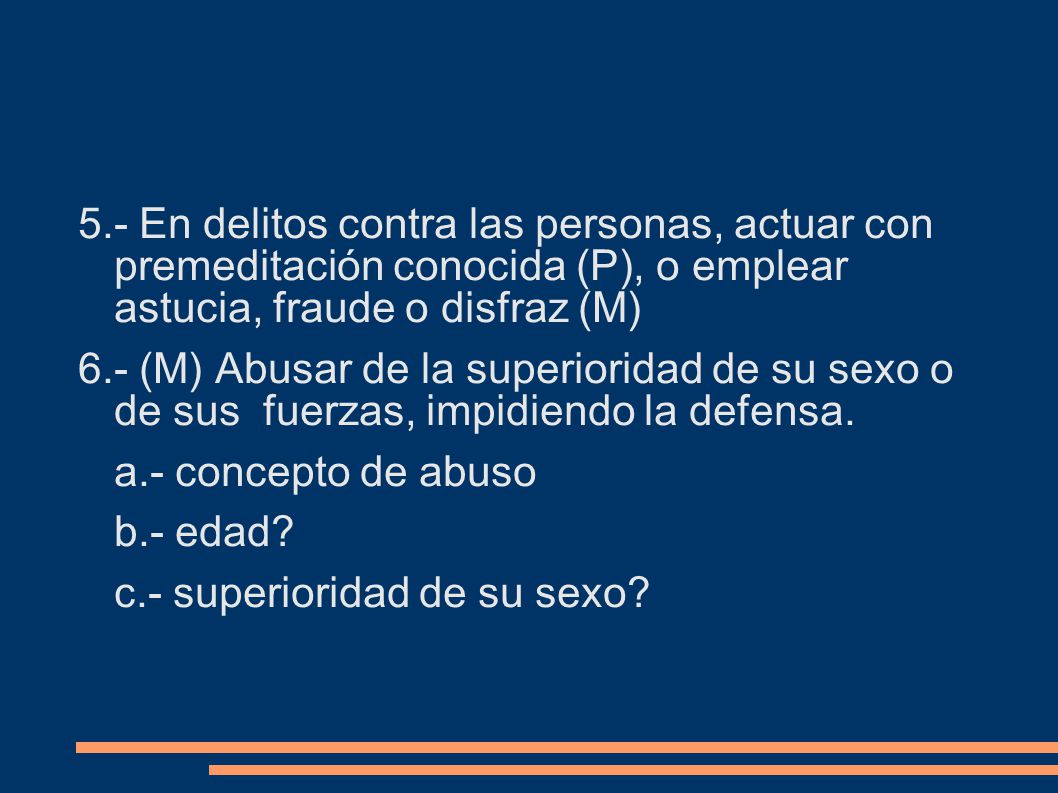 5.- En delitos contra las personas, actuar con premeditación conocida (P), o emplear astucia, fraude o disfraz (M) 6.- (M) Abusar de la superioridad de su sexo o de sus fuerzas, impidiendo la defensa.