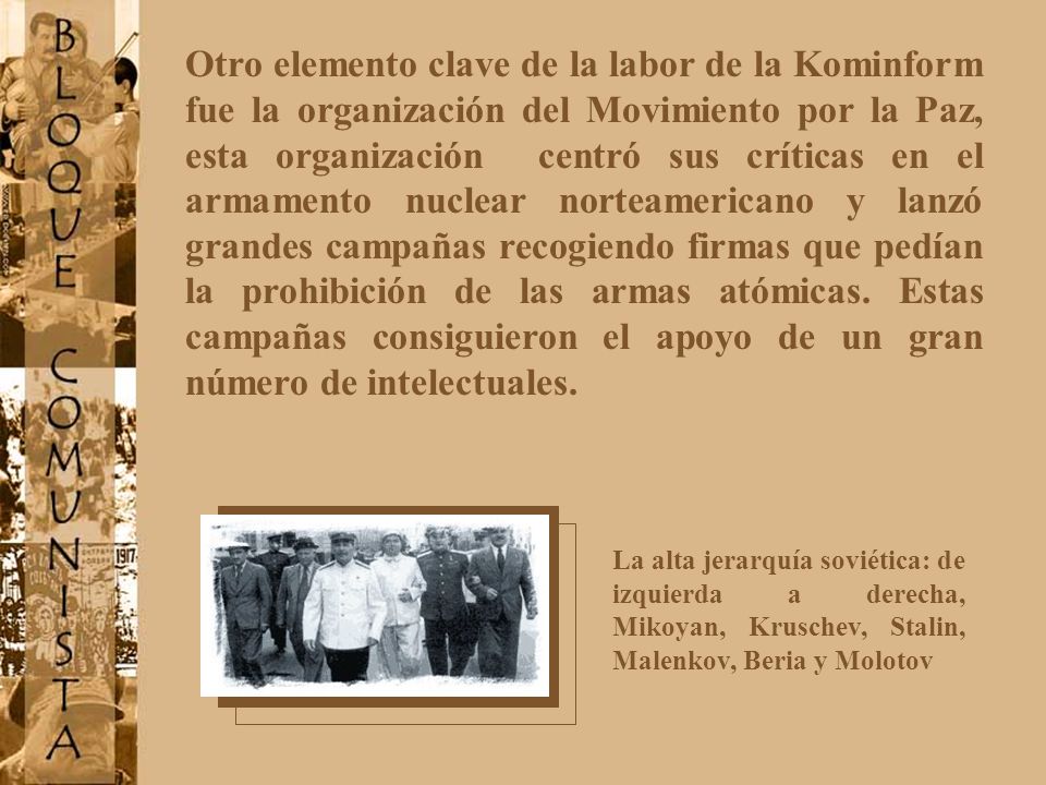 Otro elemento clave de la labor de la Kominform fue la organización del Movimiento por la Paz, esta organización centró sus críticas en el armamento nuclear norteamericano y lanzó grandes campañas recogiendo firmas que pedían la prohibición de las armas atómicas. Estas campañas consiguieron el apoyo de un gran número de intelectuales.