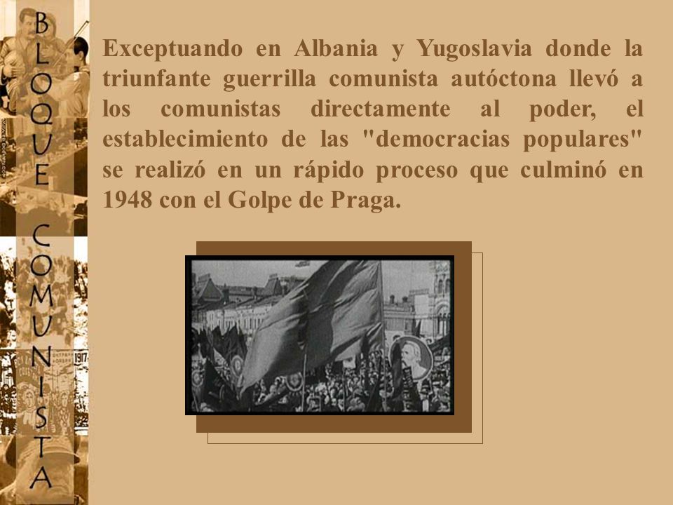 Exceptuando en Albania y Yugoslavia donde la triunfante guerrilla comunista autóctona llevó a los comunistas directamente al poder, el establecimiento de las democracias populares se realizó en un rápido proceso que culminó en 1948 con el Golpe de Praga.