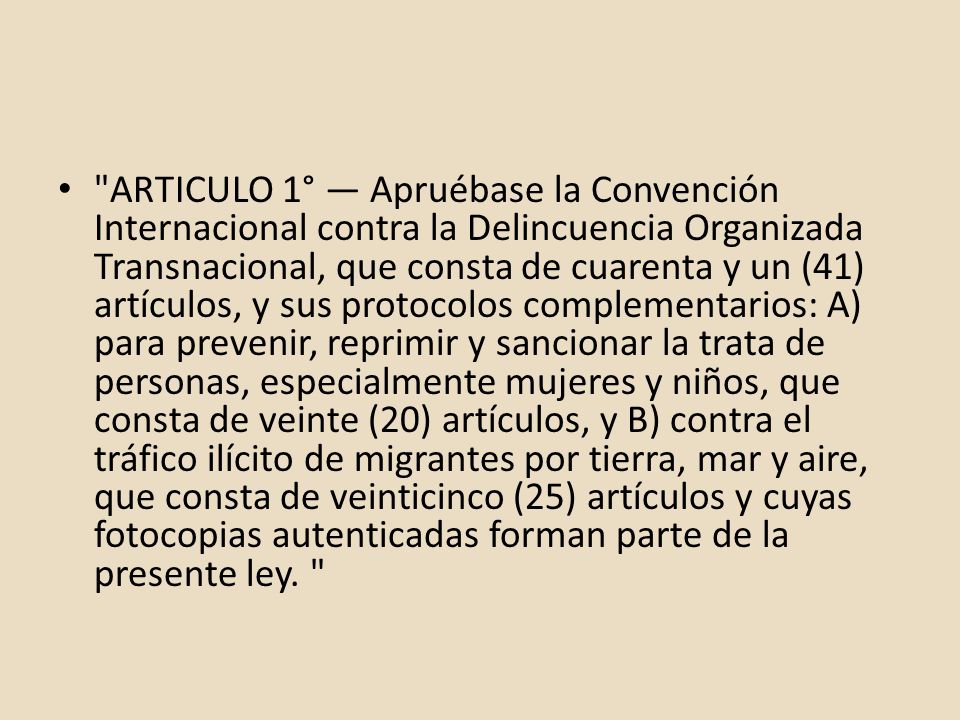 ARTICULO 1° — Apruébase la Convención Internacional contra la Delincuencia Organizada Transnacional, que consta de cuarenta y un (41) artículos, y sus protocolos complementarios: A) para prevenir, reprimir y sancionar la trata de personas, especialmente mujeres y niños, que consta de veinte (20) artículos, y B) contra el tráfico ilícito de migrantes por tierra, mar y aire, que consta de veinticinco (25) artículos y cuyas fotocopias autenticadas forman parte de la presente ley.