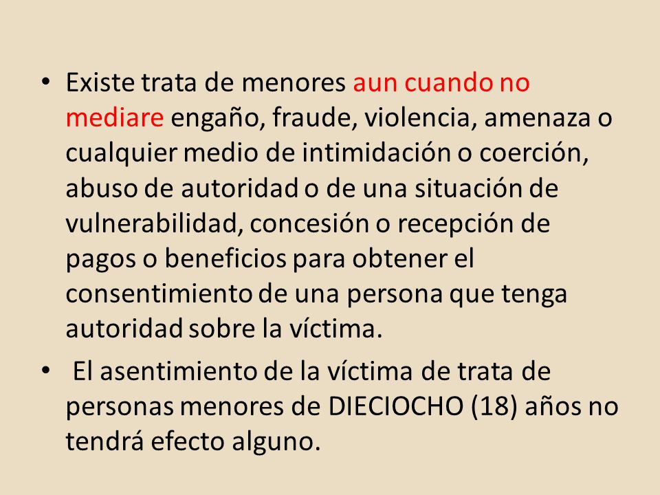 Existe trata de menores aun cuando no mediare engaño, fraude, violencia, amenaza o cualquier medio de intimidación o coerción, abuso de autoridad o de una situación de vulnerabilidad, concesión o recepción de pagos o beneficios para obtener el consentimiento de una persona que tenga autoridad sobre la víctima.