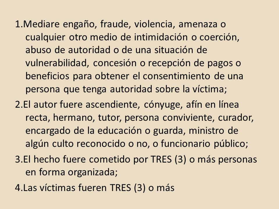 1.Mediare engaño, fraude, violencia, amenaza o cualquier otro medio de intimidación o coerción, abuso de autoridad o de una situación de vulnerabilidad, concesión o recepción de pagos o beneficios para obtener el consentimiento de una persona que tenga autoridad sobre la víctima; 2.El autor fuere ascendiente, cónyuge, afín en línea recta, hermano, tutor, persona conviviente, curador, encargado de la educación o guarda, ministro de algún culto reconocido o no, o funcionario público; 3.El hecho fuere cometido por TRES (3) o más personas en forma organizada; 4.Las víctimas fueren TRES (3) o más