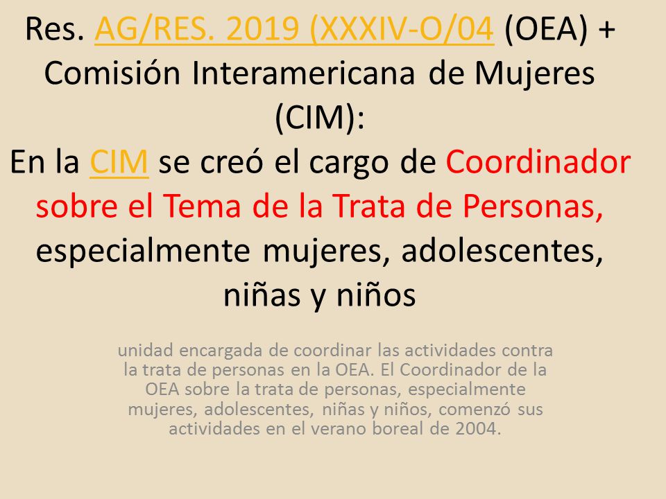 Res. AG/RES (XXXIV-O/04 (OEA) + Comisión Interamericana de Mujeres (CIM): En la CIM se creó el cargo de Coordinador sobre el Tema de la Trata de Personas, especialmente mujeres, adolescentes, niñas y niños