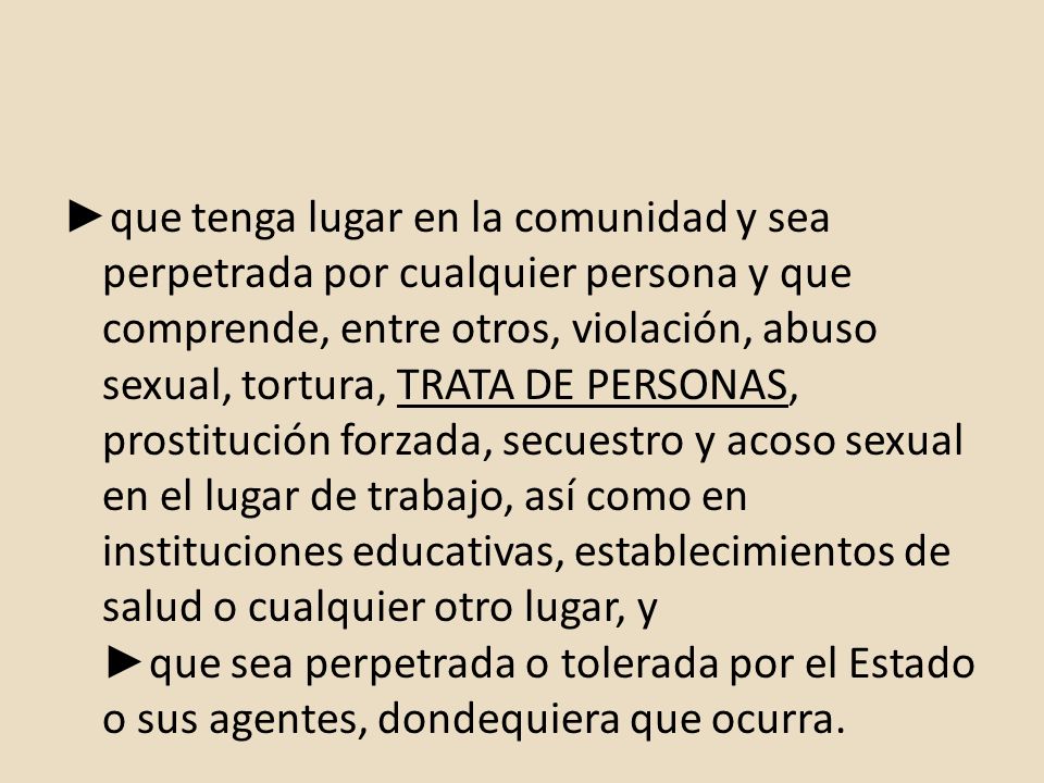 ►que tenga lugar en la comunidad y sea perpetrada por cualquier persona y que comprende, entre otros, violación, abuso sexual, tortura, TRATA DE PERSONAS, prostitución forzada, secuestro y acoso sexual en el lugar de trabajo, así como en instituciones educativas, establecimientos de salud o cualquier otro lugar, y ►que sea perpetrada o tolerada por el Estado o sus agentes, dondequiera que ocurra.