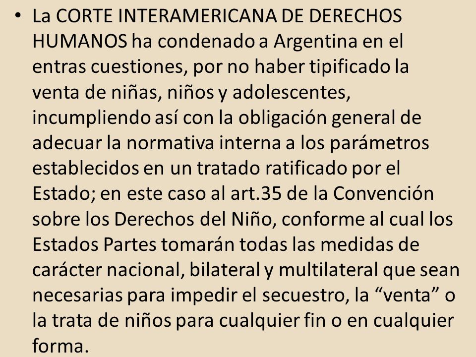 La CORTE INTERAMERICANA DE DERECHOS HUMANOS ha condenado a Argentina en el entras cuestiones, por no haber tipificado la venta de niñas, niños y adolescentes, incumpliendo así con la obligación general de adecuar la normativa interna a los parámetros establecidos en un tratado ratificado por el Estado; en este caso al art.35 de la Convención sobre los Derechos del Niño, conforme al cual los Estados Partes tomarán todas las medidas de carácter nacional, bilateral y multilateral que sean necesarias para impedir el secuestro, la venta o la trata de niños para cualquier fin o en cualquier forma.