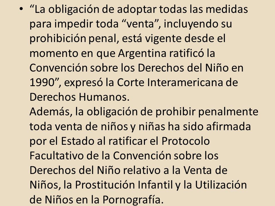 La obligación de adoptar todas las medidas para impedir toda venta , incluyendo su prohibición penal, está vigente desde el momento en que Argentina ratificó la Convención sobre los Derechos del Niño en 1990 , expresó la Corte Interamericana de Derechos Humanos.