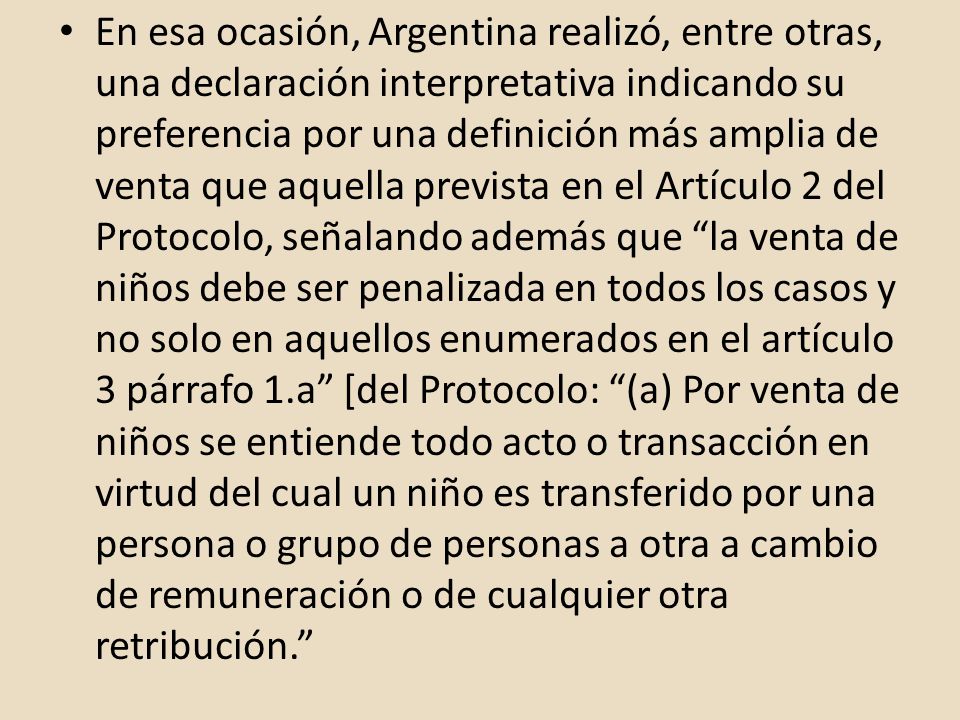 En esa ocasión, Argentina realizó, entre otras, una declaración interpretativa indicando su preferencia por una definición más amplia de venta que aquella prevista en el Artículo 2 del Protocolo, señalando además que la venta de niños debe ser penalizada en todos los casos y no solo en aquellos enumerados en el artículo 3 párrafo 1.a [del Protocolo: (a) Por venta de niños se entiende todo acto o transacción en virtud del cual un niño es transferido por una persona o grupo de personas a otra a cambio de remuneración o de cualquier otra retribución.